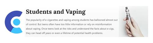 Students and Vaping. The popularity of e-cigarettes and vaping among students has ballooned almost out of control. But teens often have too little information or rely on misinformation about vaping. Once teens look at the risks and understand the facts about e-cigs. They can head off years or even a lifetime of potential health problems.